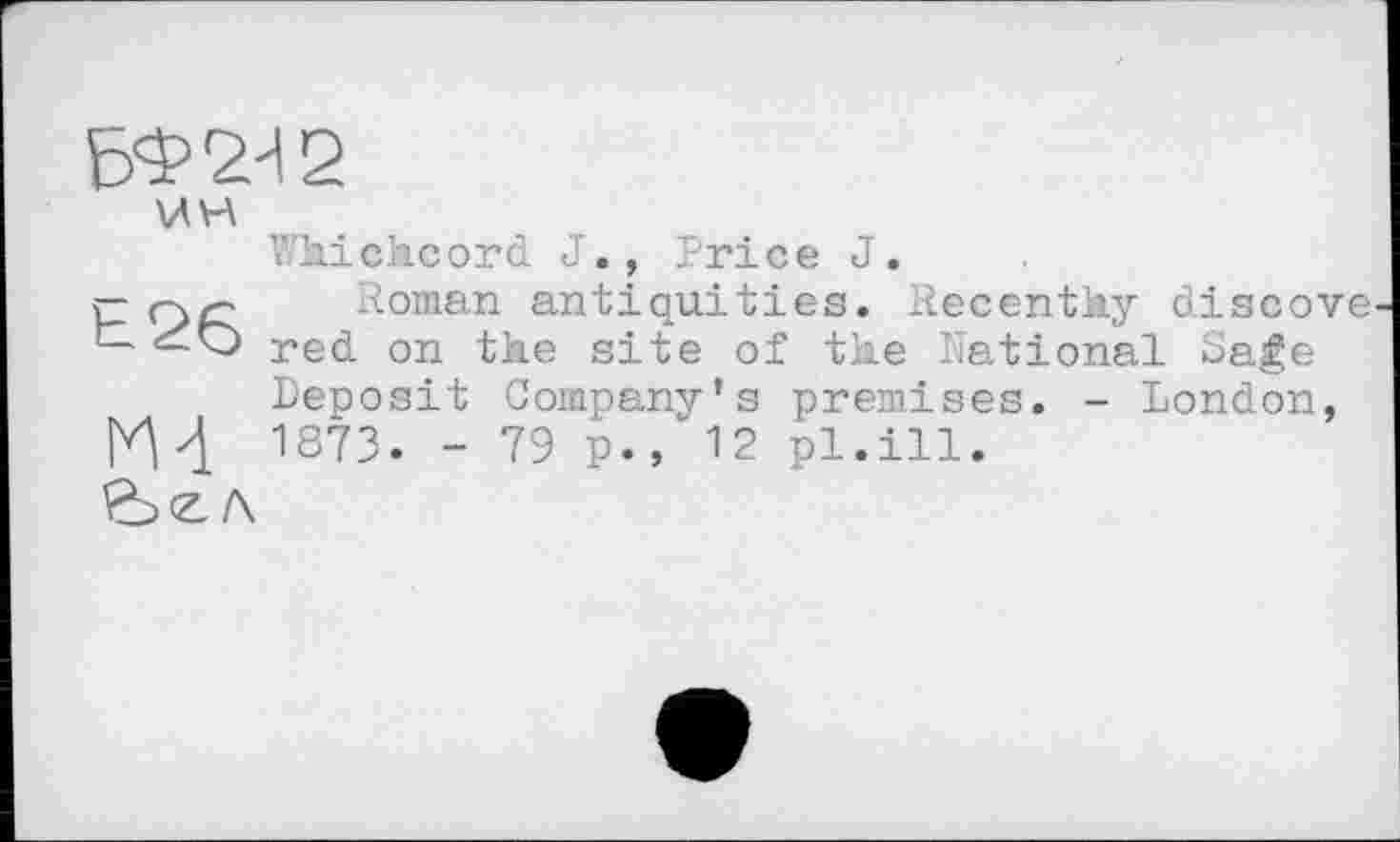 ﻿БФ2И2
\дн
h26
Wkickcord J., Price J.
Roman antiquities. Recently discove red on the site of tke National Sage Deposit Company’s premises. - London, 1873. - 79 p.12 pl.ill.